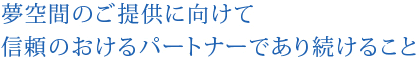 夢空間のご提供に向けて信頼のおけるパートナーであり続けること