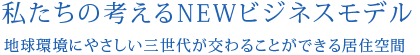 私たちの考えるNEWビジネスモデル地球環境にやさしい三世代が交わることができる居住空間